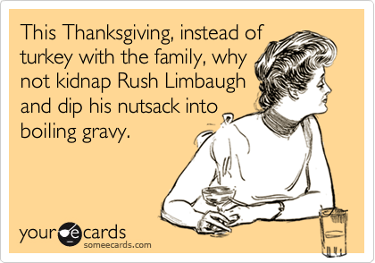 This Thanksgiving, instead of
turkey with the family, why
not kidnap Rush Limbaugh
and dip his nutsack into
boiling gravy.