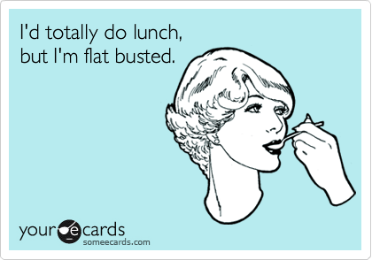 I'd totally do lunch,but I'm flat busted.