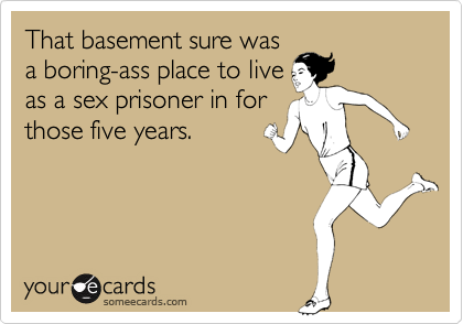 That basement sure wasa boring-ass place to liveas a sex prisoner in forthose five years.