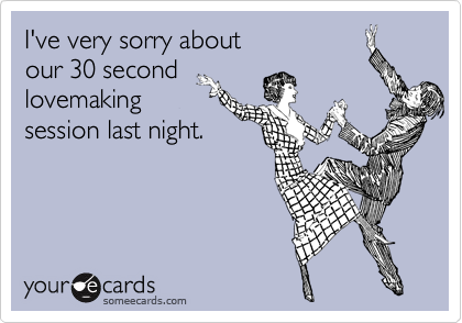 I've very sorry about 
our 30 second
lovemaking
session last night.