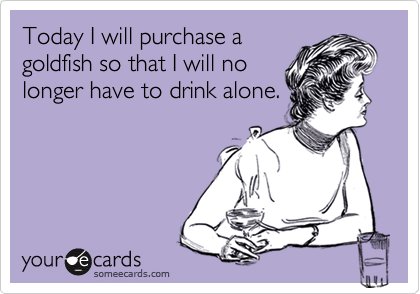 Today I will purchase a
goldfish so that I will no
longer have to drink alone.