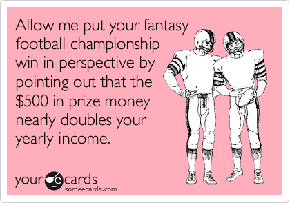 Allow me put your fantasy
football championship
win in perspective by
pointing out that the
$500 in prize money
nearly doubles your
yearly income.