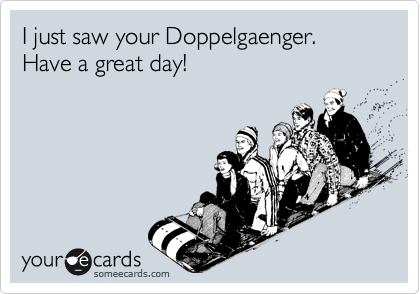 I just saw your Doppelgaenger.  Have a great day!