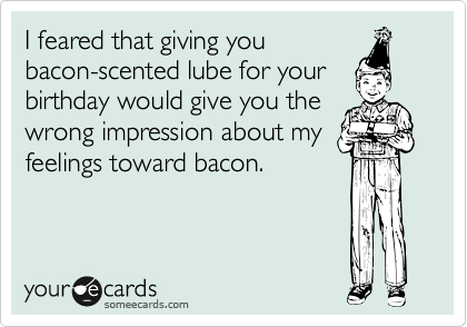 I feared that giving youbacon-scented lube for yourbirthday would give you thewrong impression about myfeelings toward bacon.