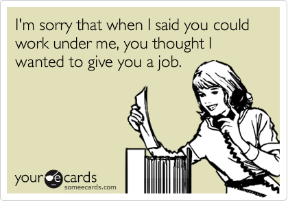 I'm sorry that when I said you could work under me, you thought I wanted to give you a job.
