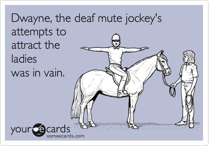 Dwayne, the deaf mute jockey's 
attempts to 
attract the 
ladies
was in vain.