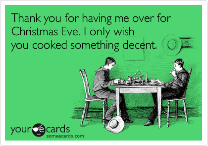 Thank you for having me over for Christmas Eve. I only wish 
you cooked something decent.