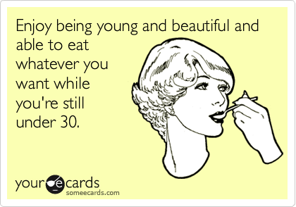 Enjoy being young and beautiful and able to eat
whatever you
want while
you're still
under 30.