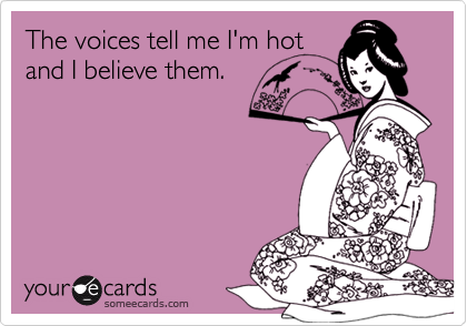 The voices tell me I'm hot
and I believe them.