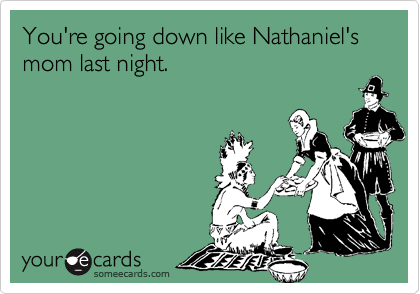 You're going down like Nathaniel's mom last night. 