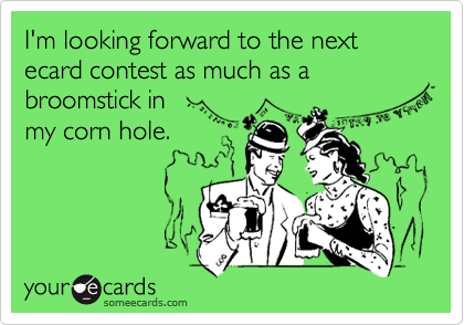 I'm looking forward to the next ecard contest as much as a broomstick in
my corn hole.