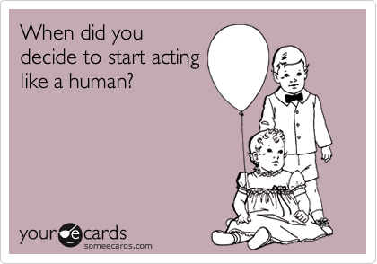 When did you
decide to start acting
like a human?