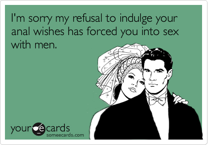 I'm sorry my refusal to indulge your anal wishes has forced you into sex with men.