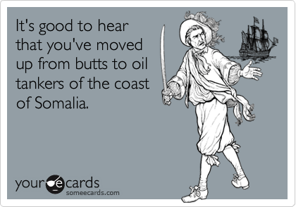 It's good to hear
that you've moved
up from butts to oil
tankers of the coast
of Somalia.