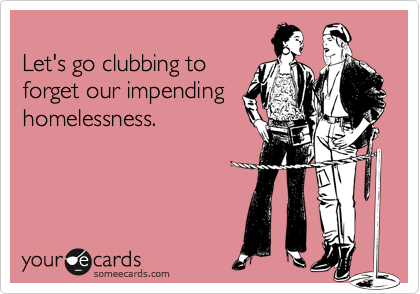 
Let's go clubbing to
forget our impending
homelessness.
