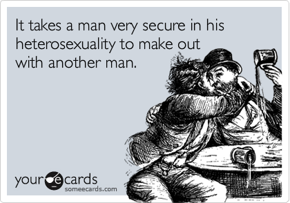 It takes a man very secure in his heterosexuality to make outwith another man.