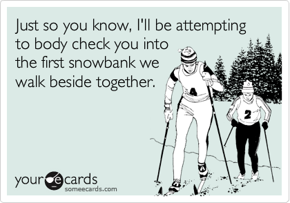 Just so you know, I'll be attempting to body check you intothe first snowbank wewalk beside together.