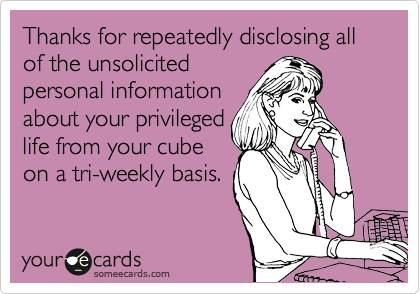 Thanks for repeatedly disclosing all of the unsolicited
personal information
about your privileged
life from your cube 
on a tri-weekly basis.