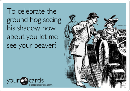To celebrate the
ground hog seeing 
his shadow how
about you let me
see your beaver?
