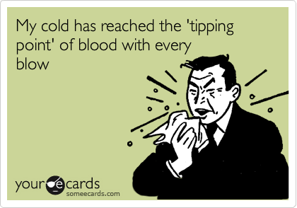 My cold has reached the 'tipping point' of blood with every
blow