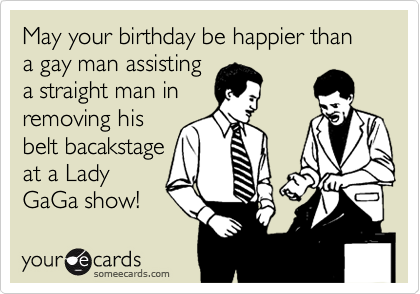 May your birthday be happier than a gay man assisting
a straight man in
removing his
belt bacakstage
at a Lady
GaGa show! 