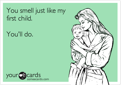 You smell just like my
first child.

You'll do.