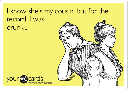 I know she's my cousin, but for the record, I was
drunk...