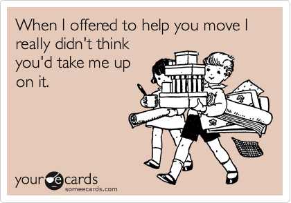 When I offered to help you move I really didn't think
you'd take me up
on it.