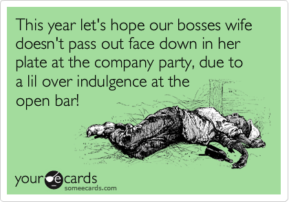 This year let's hope our bosses wife doesn't pass out face down in her plate at the company party, due to a lil over indulgence at the
open bar! 