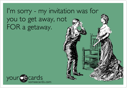I'm sorry - my invitation was for
you to get away, not
FOR a getaway.