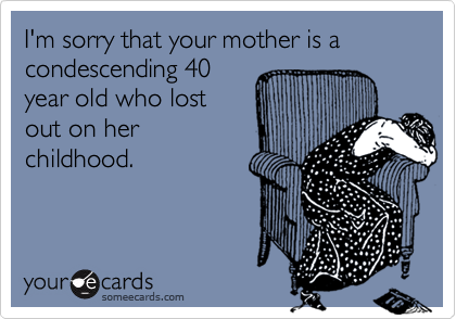 I'm sorry that your mother is a condescending 40year old who lostout on herchildhood.