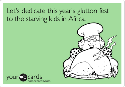 Let's dedicate this year's glutton fest to the starving kids in Africa.
