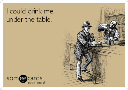 I could drink me
under the table.