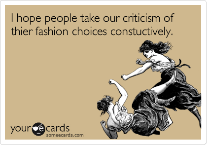 I hope people take our criticism of thier fashion choices constuctively.