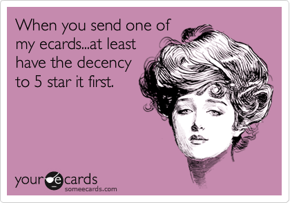 When you send one of
my ecards...at least
have the decency
to 5 star it first.