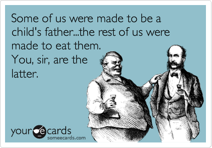 Some of us were made to be a child's father...the rest of us were made to eat them.
You, sir, are the
latter.