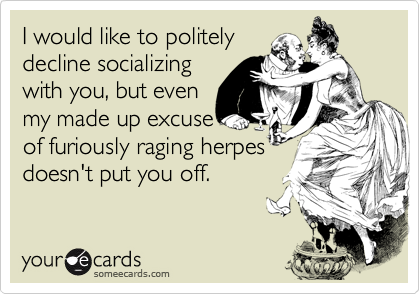 I would like to politely
decline socializing
with you, but even
my made up excuse
of furiously raging herpes
doesn't put you off.