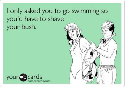 I only asked you to go swimming so you'd have to shave
your bush.