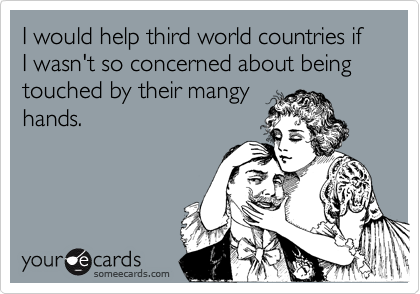 I would help third world countries if I wasn't so concerned about being touched by their mangyhands.