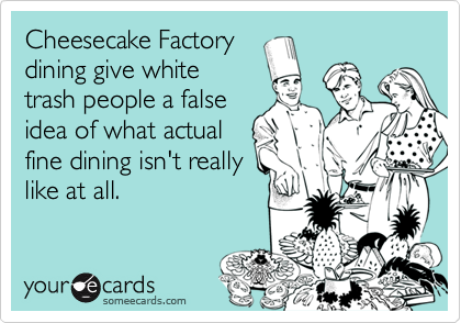 Cheesecake Factory
dining give white
trash people a false
idea of what actual
fine dining isn't really
like at all.