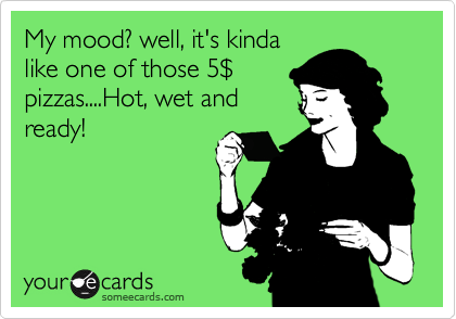 My mood? well, it's kinda
like one of those 5%24
pizzas....Hot, wet and
ready!