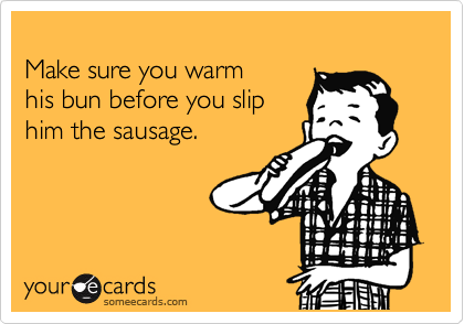 
Make sure you warm 
his bun before you slip
him the sausage.