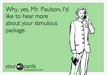 Why, yes, Mr. Paulson, I'd
like to hear more
about your stimulous
package.