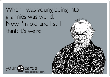 When I was young being into grannies was weird.
Now I'm old and I still
think it's weird.