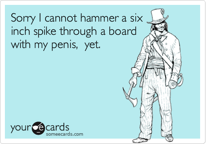 Sorry I cannot hammer a sixinch spike through a boardwith my penis,  yet.