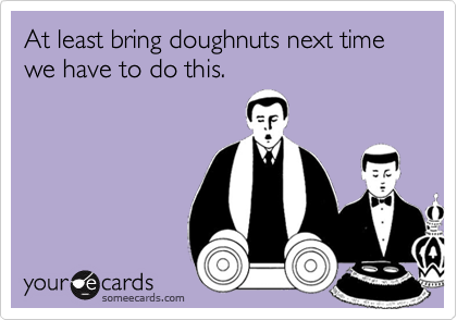 At least bring doughnuts next time we have to do this.