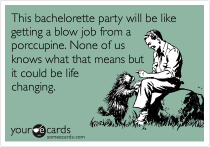 This bachelorette party will be like getting a blow job from a
porccupine. None of us
knows what that means but
it could be life
changing.