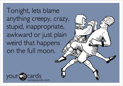 Tonight, lets blame
anything creepy, crazy,
stupid, inappropriate,
awkward or just plain
weird that happens
on the full moon.