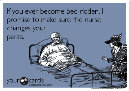 If you ever become bed-ridden, I promise to make sure the nurse changes your
pants.