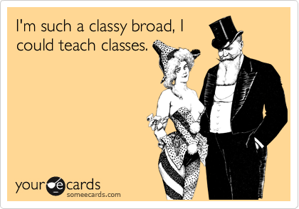 I'm such a classy broad, Icould teach classes.